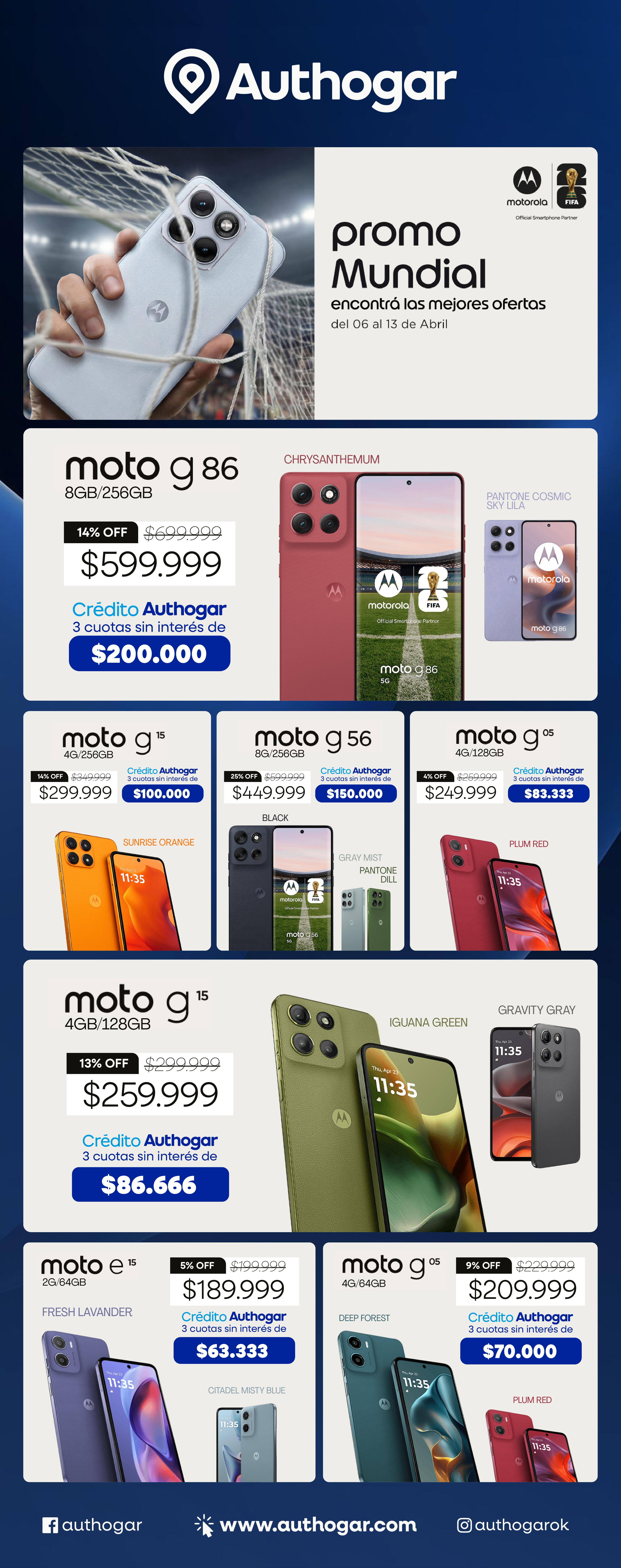 Super Promo Mundial encontrá las mejores ofertas del 06 al 13 de Abril moto g86 14% OFF $599.999 Crédito Authogar 3 cuotas sin interés de $200.000 moto g15 13% OFF $259.999 Crédito Authogar 3 cuotas sin interés de $86.666 moto g56 28% OFF $449.999 Crédito Authogar 3 cuotas sin interés de $150.000 moto g05 4% OFF $249.999 Crédito Authogar 3 cuotas sin interés de $83.333 moto e15 5% OFF $189.999 Crédito Authogar 3 cuotas sin interés de $63.333 moto g05 9% OFF $209.999 Crédito Authogar 3 cuotas sin interés de $70.000 www.authogar.com